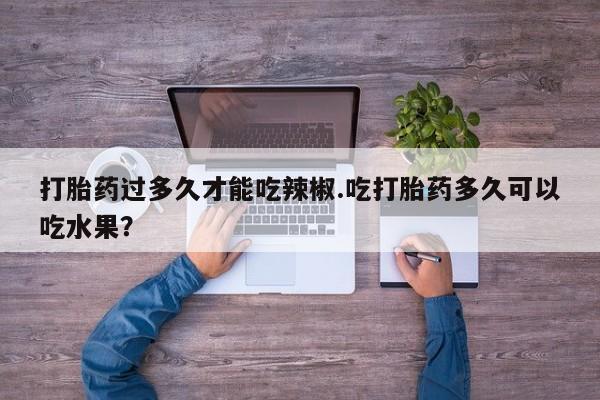 打胎药专卖微信卖流产药的微信打胎药过多久才能吃辣椒.吃打胎药多久可以吃水果？