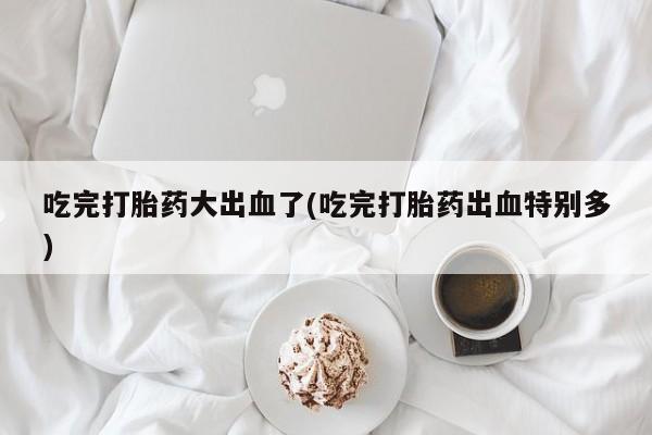 打胎药专卖微信卖流产药的微信吃完打胎药大出血了(吃完打胎药出血特别多)