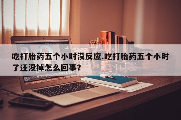 打胎药专卖微信卖流产药的微信吃打胎药五个小时没反应.吃打胎药五个小时了还没掉怎么回事？