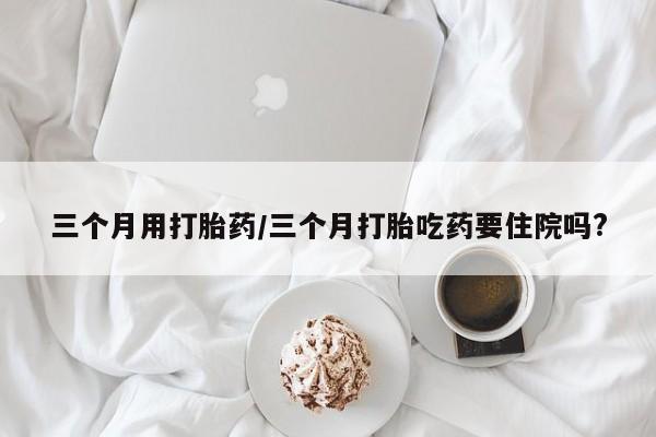 打胎药专卖微信卖流产药的微信三个月用打胎药/三个月打胎吃药要住院吗?
