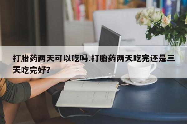 打胎药专卖微信卖流产药的微信打胎药两天可以吃吗.打胎药两天吃完还是三天吃完好？