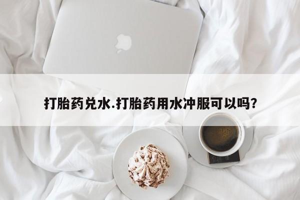 打胎药专卖微信卖流产药的微信打胎药兑水.打胎药用水冲服可以吗？