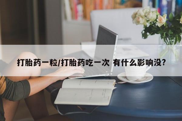 打胎药专卖微信卖流产药的微信打胎药一粒/打胎药吃一次 有什么影响没?