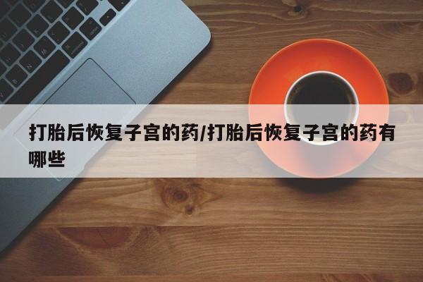 打胎药专卖微信卖流产药的微信打胎后恢复子宫的药/打胎后恢复子宫的药有哪些