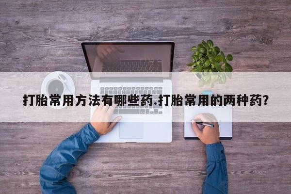 打胎药专卖微信卖流产药的微信打胎常用方法有哪些药.打胎常用的两种药？