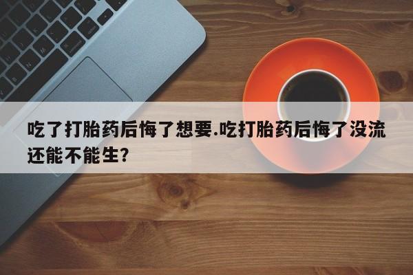 打胎药专卖微信卖流产药的微信吃了打胎药后悔了想要.吃打胎药后悔了没流还能不能生？
