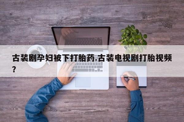 打胎药专卖微信卖流产药的微信古装剧孕妇被下打胎药.古装电视剧打胎视频？