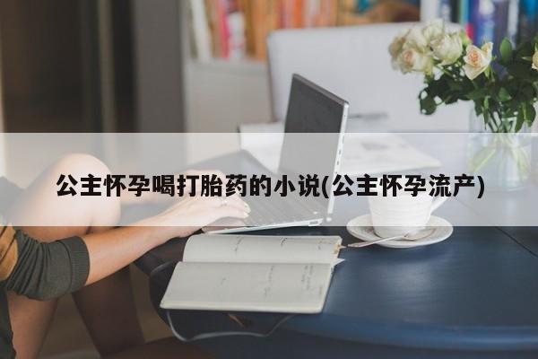 打胎药专卖微信卖流产药的微信公主怀孕喝打胎药的小说(公主怀孕流产)