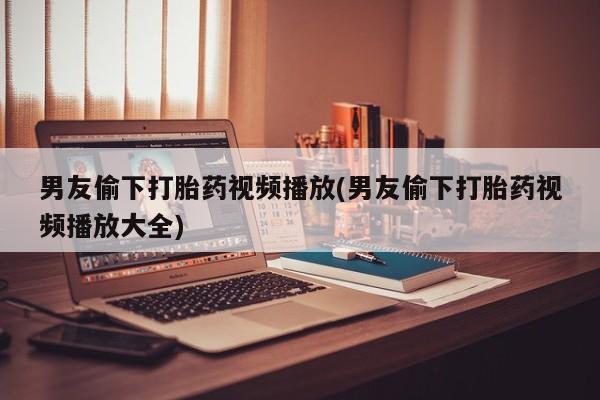 打胎药专卖微信卖流产药的微信男友偷下打胎药视频播放(男友偷下打胎药视频播放大全)