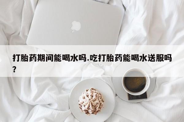 打胎药专卖微信卖流产药的微信打胎药期间能喝水吗.吃打胎药能喝水送服吗？