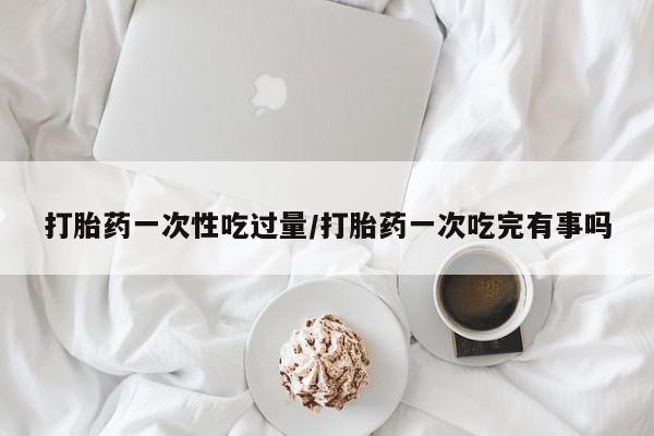 打胎药专卖微信卖流产药的微信打胎药一次性吃过量/打胎药一次吃完有事吗
