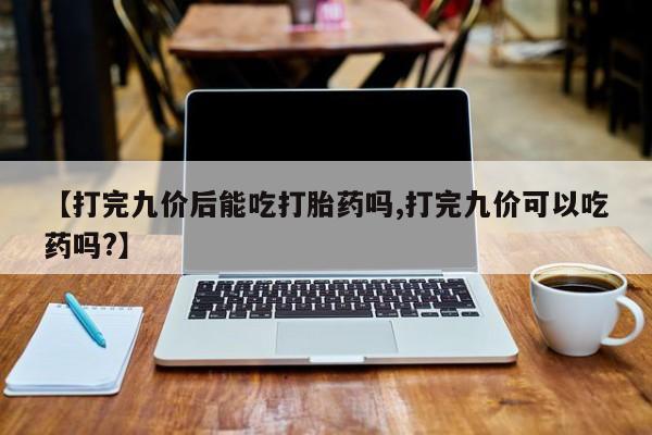 打胎药专卖微信卖流产药的微信【打完九价后能吃打胎药吗,打完九价可以吃药吗?】