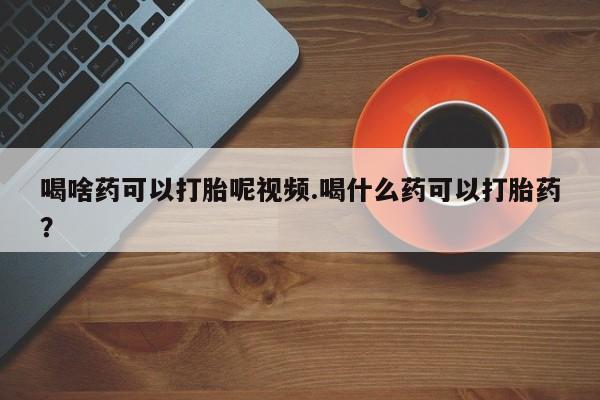 打胎药专卖微信卖流产药的微信喝啥药可以打胎呢视频.喝什么药可以打胎药？