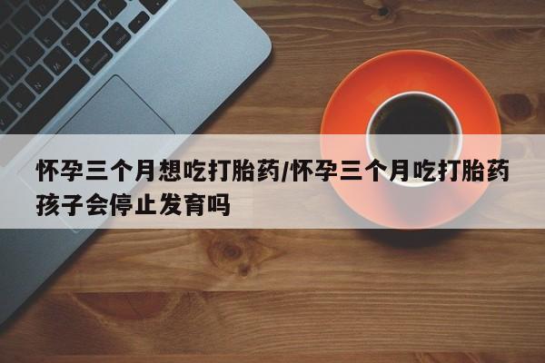 打胎药专卖微信卖流产药的微信怀孕三个月想吃打胎药/怀孕三个月吃打胎药孩子会停止发育吗