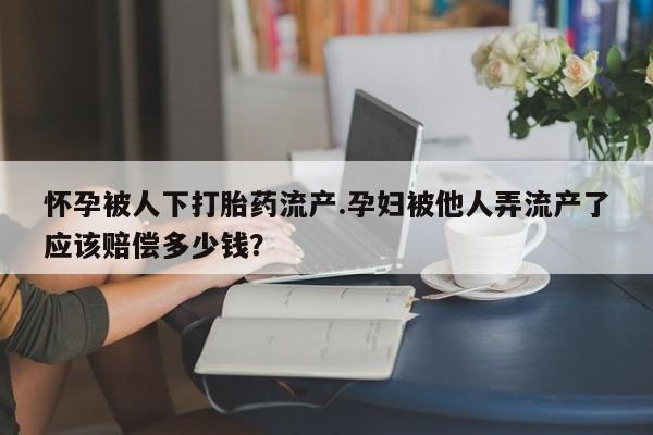 打胎药专卖微信卖流产药的微信怀孕被人下打胎药流产.孕妇被他人弄流产了应该赔偿多少钱？