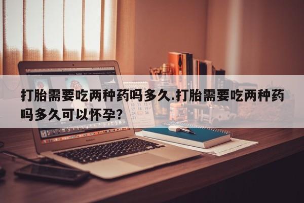 打胎药专卖微信卖流产药的微信打胎需要吃两种药吗多久.打胎需要吃两种药吗多久可以怀孕？