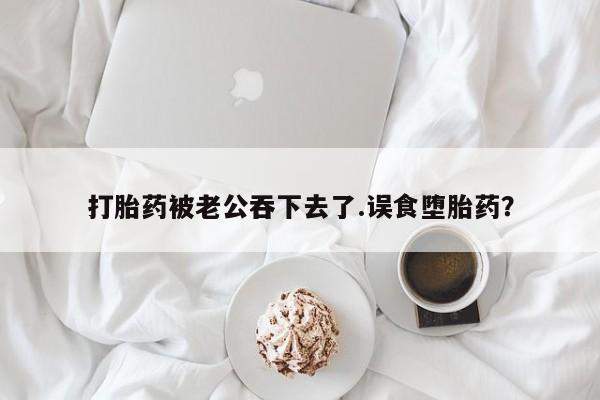 打胎药专卖微信卖流产药的微信打胎药被老公吞下去了.误食堕胎药？