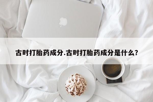 打胎药专卖微信卖流产药的微信古时打胎药成分.古时打胎药成分是什么？