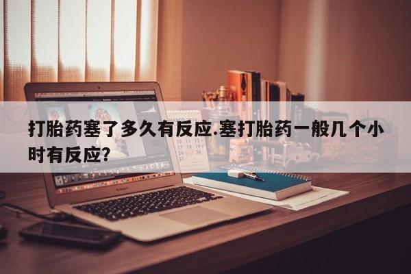 打胎药专卖微信卖流产药的微信打胎药塞了多久有反应.塞打胎药一般几个小时有反应？