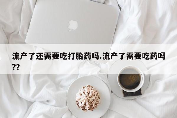 打胎药专卖微信卖流产药的微信流产了还需要吃打胎药吗.流产了需要吃药吗?？
