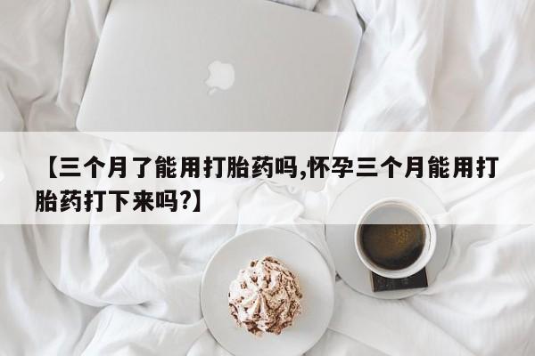 打胎药专卖微信卖流产药的微信【三个月了能用打胎药吗,怀孕三个月能用打胎药打下来吗?】