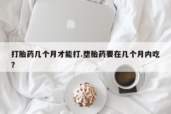 打胎药专卖微信卖流产药的微信打胎药几个月才能打.堕胎药要在几个月内吃？