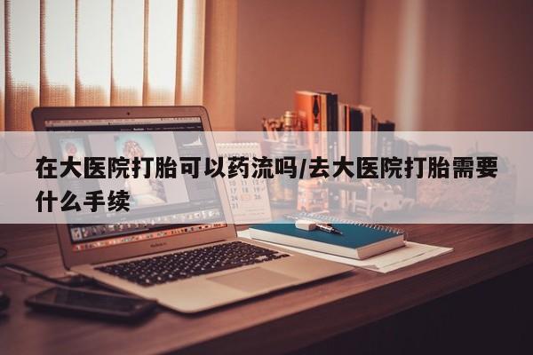 打胎药专卖微信卖流产药的微信在大医院打胎可以药流吗/去大医院打胎需要什么手续