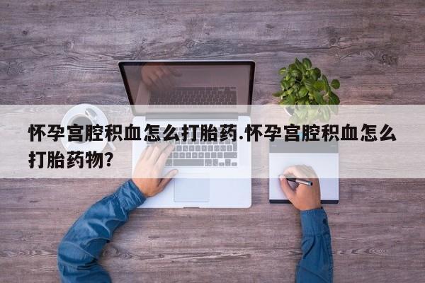 打胎药专卖微信卖流产药的微信怀孕宫腔积血怎么打胎药.怀孕宫腔积血怎么打胎药物？