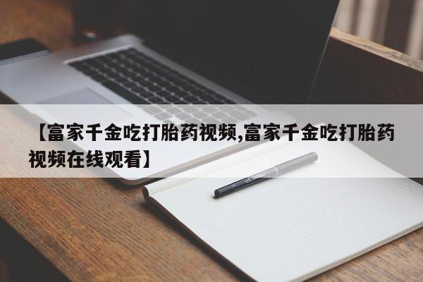 打胎药专卖微信卖流产药的微信【富家千金吃打胎药视频,富家千金吃打胎药视频在线观看】
