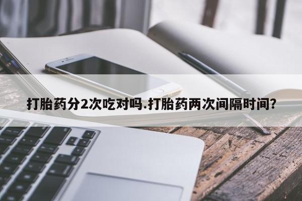 打胎药专卖微信卖流产药的微信打胎药分2次吃对吗.打胎药两次间隔时间？