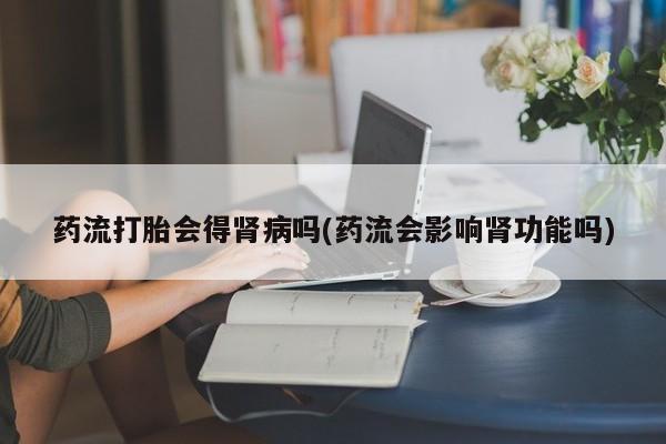 打胎药专卖微信卖流产药的微信药流打胎会得肾病吗(药流会影响肾功能吗)