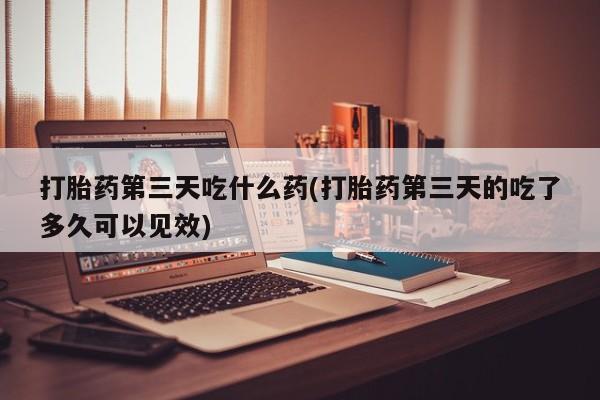 打胎药专卖微信卖流产药的微信打胎药第三天吃什么药(打胎药第三天的吃了多久可以见效)