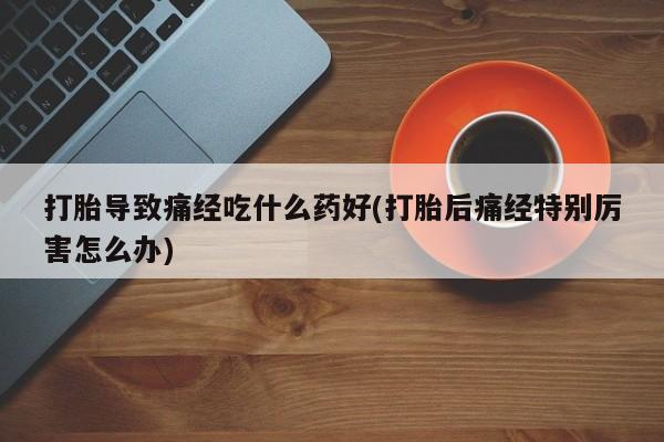 打胎药专卖微信卖流产药的微信打胎导致痛经吃什么药好(打胎后痛经特别厉害怎么办)