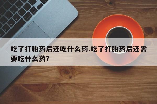 打胎药专卖微信卖流产药的微信吃了打胎药后还吃什么药.吃了打胎药后还需要吃什么药？