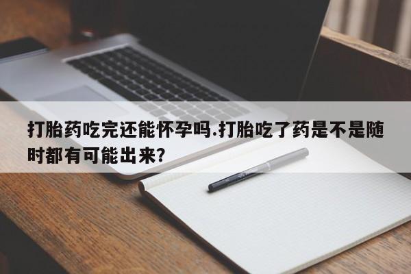 打胎药专卖微信卖流产药的微信打胎药吃完还能怀孕吗.打胎吃了药是不是随时都有可能出来？