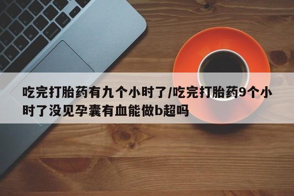 打胎药专卖微信卖流产药的微信吃完打胎药有九个小时了/吃完打胎药9个小时了没见孕囊有血能做b超吗