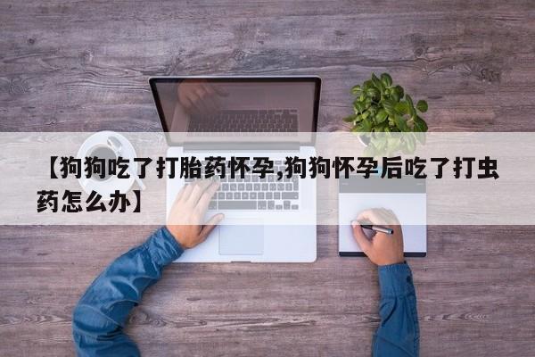 打胎药专卖微信卖流产药的微信【狗狗吃了打胎药怀孕,狗狗怀孕后吃了打虫药怎么办】