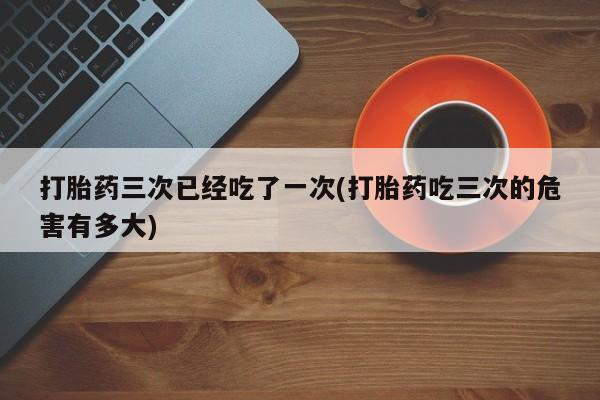 打胎药专卖微信卖流产药的微信打胎药三次已经吃了一次(打胎药吃三次的危害有多大)