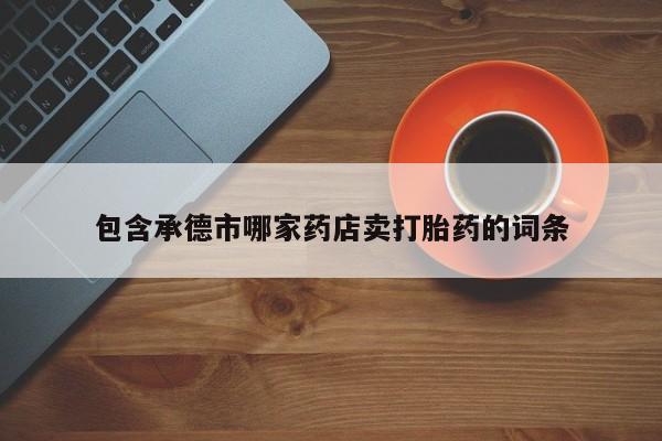 打胎药专卖微信卖流产药的微信包含承德市哪家药店卖打胎药的词条
