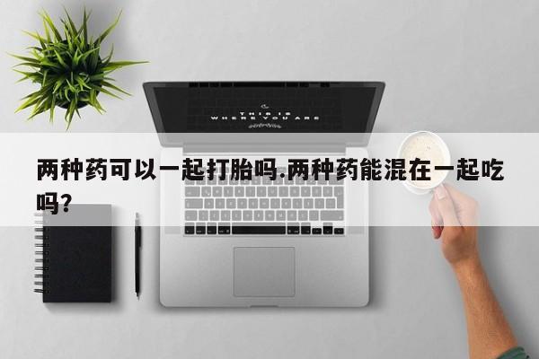打胎药专卖微信卖流产药的微信两种药可以一起打胎吗.两种药能混在一起吃吗？