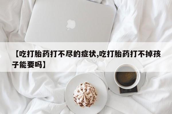 打胎药专卖微信卖流产药的微信【吃打胎药打不尽的症状,吃打胎药打不掉孩子能要吗】