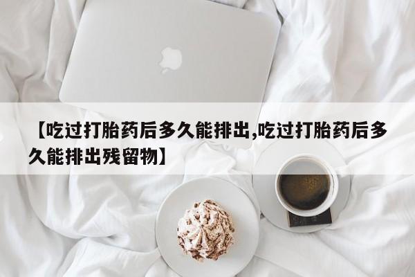 打胎药专卖微信卖流产药的微信【吃过打胎药后多久能排出,吃过打胎药后多久能排出残留物】