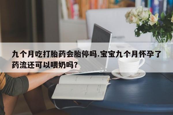 打胎药专卖微信卖流产药的微信九个月吃打胎药会胎停吗.宝宝九个月怀孕了药流还可以喂奶吗？