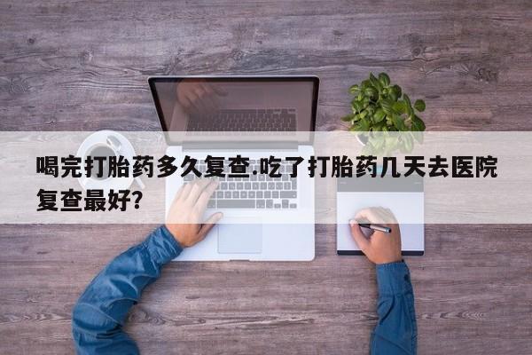 打胎药专卖微信卖流产药的微信喝完打胎药多久复查.吃了打胎药几天去医院复查最好？