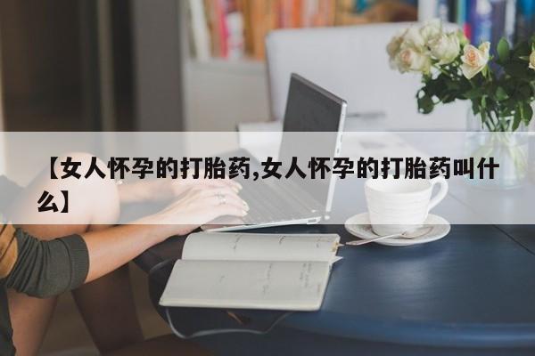 打胎药专卖微信卖流产药的微信【女人怀孕的打胎药,女人怀孕的打胎药叫什么】