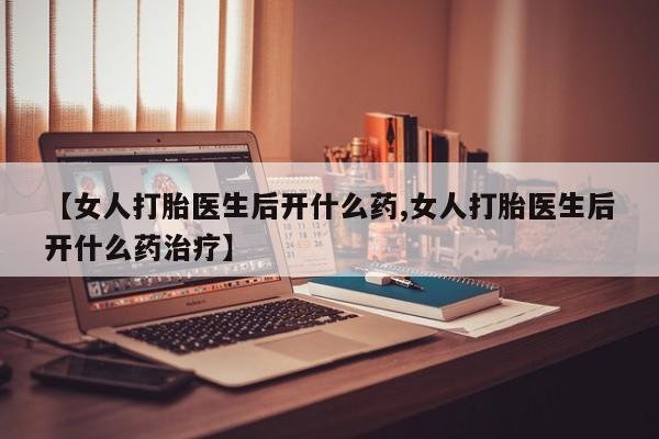 打胎药专卖微信卖流产药的微信【女人打胎医生后开什么药,女人打胎医生后开什么药治疗】