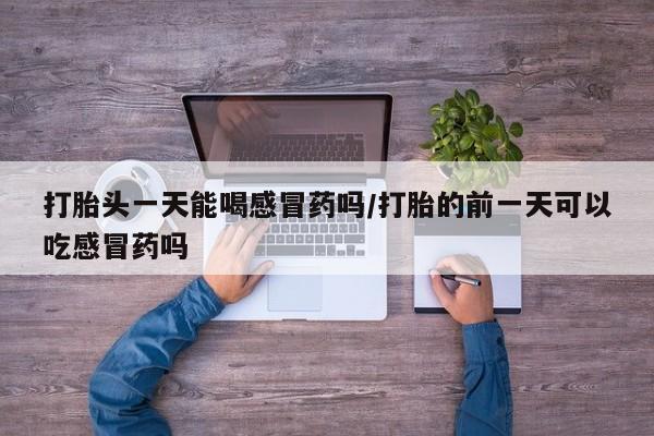 打胎药专卖微信卖流产药的微信打胎头一天能喝感冒药吗/打胎的前一天可以吃感冒药吗
