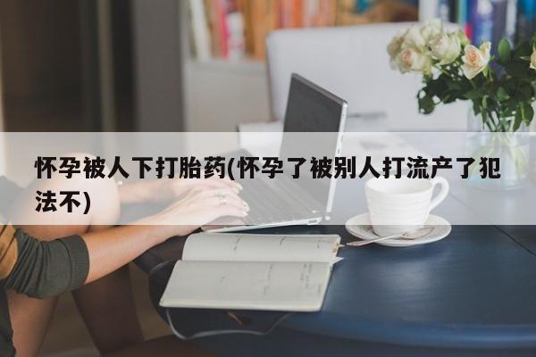 打胎药专卖微信卖流产药的微信怀孕被人下打胎药(怀孕了被别人打流产了犯法不)