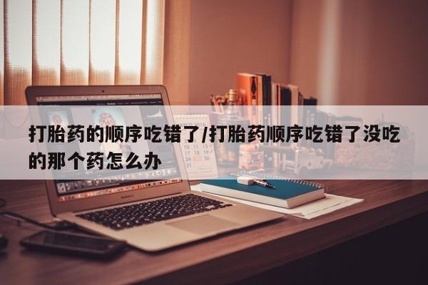 打胎药专卖微信卖流产药的微信打胎药的顺序吃错了/打胎药顺序吃错了没吃的那个药怎么办