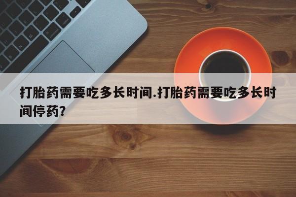 打胎药专卖微信卖流产药的微信打胎药需要吃多长时间.打胎药需要吃多长时间停药？